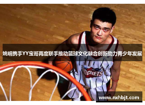 姚明携手YY宝哥再度联手推动篮球文化融合创新助力青少年发展