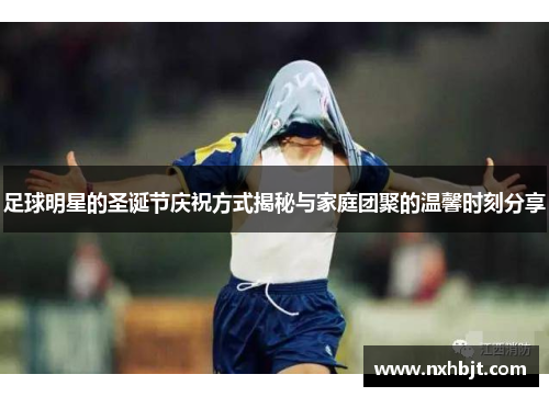 足球明星的圣诞节庆祝方式揭秘与家庭团聚的温馨时刻分享
