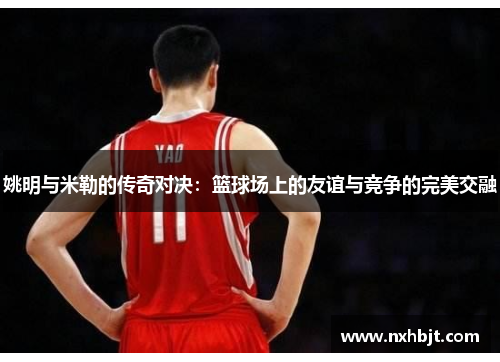 姚明与米勒的传奇对决：篮球场上的友谊与竞争的完美交融